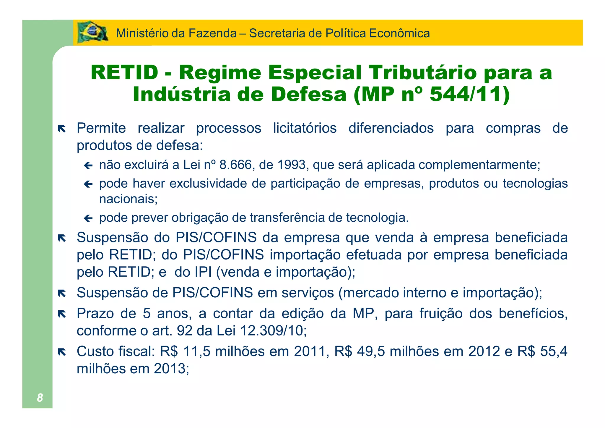 Ministério da Fazenda Secretaria de Política Econômica


         RETID - Regime Especial Tributário para a
            Indústria de Defesa (MP nº 544/11)
    ë   Permite realizar processos licitatórios diferenciados para compras de
        produtos de defesa:
        ç   não excluirá a Lei nº 8.666, de 1993, que será aplicada complementarmente;
        ç   pode haver exclusividade de participação de empresas, produtos ou tecnologias
            nacionais;
        ç   pode prever obrigação de transferência de tecnologia.
    ë   Suspensão do PIS/COFINS da empresa que venda à empresa beneficiada
        pelo RETID; do PIS/COFINS importação efetuada por empresa beneficiada
        pelo RETID; e do IPI (venda e importação);
    ë   Suspensão de PIS/COFINS em serviços (mercado interno e importação);
    ë   Prazo de 5 anos, a contar da edição da MP, para fruição dos benefícios,
        conforme o art. 92 da Lei 12.309/10;
    ë   Custo fiscal: R$ 11,5 milhões em 2011, R$ 49,5 milhões em 2012 e R$ 55,4
        milhões em 2013;
8
 