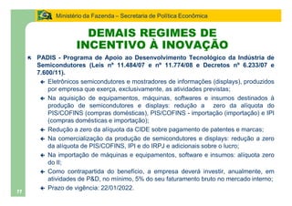 Ministério da Fazenda Secretaria de Política Econômica


                        DEMAIS REGIMES DE
                      INCENTIVO À INOVAÇÃO
     ë   PADIS - Programa de Apoio ao Desenvolvimento Tecnológico da Indústria de
         Semicondutores (Leis nº 11.484/07 e nº 11.774/08 e Decretos nº 6.233/07 e
         7.600/11).
          ç Eletrônicos semicondutores e mostradores de informações (displays), produzidos
             por empresa que exerça, exclusivamente, as atividades previstas;
          ç Na aquisição de equipamentos, máquinas, softwares e insumos destinados à
             produção de semicondutores e displays: redução a zero da alíquota do
             PIS/COFINS (compras domésticas), PIS/COFINS - importação (importação) e IPI
             (compras domésticas e importação);
          ç Redução a zero da alíquota da CIDE sobre pagamento de patentes e marcas;
          ç Na comercialização da produção de semicondutores e displays: redução a zero
             da alíquota de PIS/COFINS, IPI e do IRPJ e adicionais sobre o lucro;
          ç Na importação de máquinas e equipamentos, software e insumos: alíquota zero
             do II;
          ç Como contrapartida do benefício, a empresa deverá investir, anualmente, em
             atividades de P&D, no mínimo, 5% do seu faturamento bruto no mercado interno;
          ç Prazo de vigência: 22/01/2022.
11
 