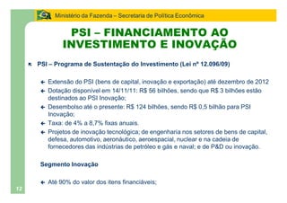 Ministério da Fazenda Secretaria de Política Econômica


                     PSI FINANCIAMENTO AO
                    INVESTIMENTO E INOVAÇÃO
     ë   PSI     Programa de Sustentação do Investimento (Lei nº 12.096/09)

         ç     Extensão do PSI (bens de capital, inovação e exportação) até dezembro de 2012
         ç     Dotação disponível em 14/11/11: R$ 56 bilhões, sendo que R$ 3 bilhões estão
               destinados ao PSI Inovação;
         ç     Desembolso até o presente: R$ 124 bilhões, sendo R$ 0,5 bilhão para PSI
               Inovação;
         ç     Taxa: de 4% a 8,7% fixas anuais.
         ç     Projetos de inovação tecnológica; de engenharia nos setores de bens de capital,
               defesa, automotivo, aeronáutico, aeroespacial, nuclear e na cadeia de
               fornecedores das indústrias de petróleo e gás e naval; e de P&D ou inovação.

         Segmento Inovação

         ç     Até 90% do valor dos itens financiáveis;
12
 