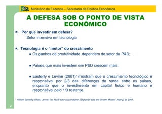 Ministério da Fazenda Secretaria de Política Econômica

              A DEFESA SOB O PONTO DE VISTA
                       ECONÔMICO
    ë    Por que investir em defesa?
           Setor intensivo em tecnologia

    ë   Tecnologia é o motor do crescimento
            l Os ganhos de produtividade dependem do setor de P&D;


                 l   Países que mais investem em P&D crescem mais;

                 l   Easterly e Levine (2001)¹ mostram que o crescimento tecnológico é
                     responsável por 2/3 das diferenças de renda entre os países,
                     enquanto que o investimento em capital físico e humano é
                     responsável pelo 1/3 restante.

    ¹ William Easterly e Ross Levine. It s Not Factor Accumulation: Stylized Facts and Growth Models . Março de 2001.

2
 