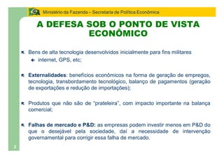 Ministério da Fazenda Secretaria de Política Econômica

           A DEFESA SOB O PONTO DE VISTA
                    ECONÔMICO

    ë   Bens de alta tecnologia desenvolvidos inicialmente para fins militares
         ç internet, GPS, etc;


    ë   Externalidades: benefícios econômicos na forma de geração de empregos,
        tecnologia, transbordamento tecnológico, balanço de pagamentos (geração
        de exportações e redução de importações);

    ë   Produtos que não são de prateleira , com impacto importante na balança
        comercial;

    ë   Falhas de mercado e P&D: as empresas podem investir menos em P&D do
        que o desejável pela sociedade, daí a necessidade de intervenção
        governamental para corrigir essa falha de mercado.
3
 