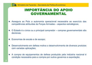 Ministério da Fazenda Secretaria de Política Econômica

                    IMPORTÂNCIA DO APOIO
                       GOVERNAMENTAL

    ë   Assegura ao País a autonomia operacional necessária ao exercício das
        competências atribuídas às Forças Armadas aspectos estratégicos;

    ë   O Estado é o único ou o principal comprador       compras governamentais são
        decisivas;

    ë   Economias de escala e de escopo;

    ë   Desenvolvimento em defesa motiva o desenvolvimento de diversos produtos
        com variadas aplicações;

    ë   A compra de equipamentos de defesa produzido pela indústria nacional é
        condição necessária para a compra por outros governos e exportação;
5
 