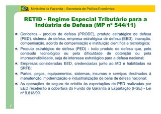 Ministério da Fazenda Secretaria de Política Econômica


          RETID - Regime Especial Tributário para a
             Indústria de Defesa (MP nº 544/11)
    ë   Conceitos - produto de defesa (PRODE), produto estratégico de defesa
        (PED), sistema de defesa, empresa estratégica de defesa (EED), inovação,
        compensação, acordo de compensação e instituição científica e tecnológica;
    ë   Produto estratégico de defesa (PED) - todo produto de defesa que, pelo
        conteúdo tecnológico ou pela dificuldade de obtenção ou pela
        imprescindibilidade, seja de interesse estratégico para a defesa nacional;
    ë   Empresas consideradas EED, credenciadas junto ao MD e habilitadas na
        SRFB;
    ë   Partes, peças, equipamentos, sistemas, insumos e serviços destinados à
        manutenção, modernização e industrialização de bens de defesa nacional;
    ë   As operações de seguro de crédito às exportações de PED realizadas por
        EED receberão a cobertura do Fundo de Garantia à Exportação (FGE) - Lei
        nº 9.818/99.


7
 