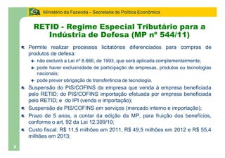 Ministério da Fazenda Secretaria de Política Econômica


         RETID - Regime Especial Tributário para a
            Indústria de Defesa (MP nº 544/11)
    ë   Permite realizar processos licitatórios diferenciados para compras de
        produtos de defesa:
        ç   não excluirá a Lei nº 8.666, de 1993, que será aplicada complementarmente;
        ç   pode haver exclusividade de participação de empresas, produtos ou tecnologias
            nacionais;
        ç   pode prever obrigação de transferência de tecnologia.
    ë   Suspensão do PIS/COFINS da empresa que venda à empresa beneficiada
        pelo RETID; do PIS/COFINS importação efetuada por empresa beneficiada
        pelo RETID; e do IPI (venda e importação);
    ë   Suspensão de PIS/COFINS em serviços (mercado interno e importação);
    ë   Prazo de 5 anos, a contar da edição da MP, para fruição dos benefícios,
        conforme o art. 92 da Lei 12.309/10;
    ë   Custo fiscal: R$ 11,5 milhões em 2011, R$ 49,5 milhões em 2012 e R$ 55,4
        milhões em 2013;
8
 