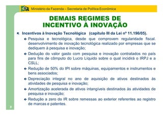 Ministério da Fazenda Secretaria de Política Econômica


                      DEMAIS REGIMES DE
                    INCENTIVO À INOVAÇÃO
    ë   Incentivos à Inovação Tecnológica (capítulo III da Lei nº 11.196/05).
         ç Pesquisa e tecnológica, desde que comprovem regularidade fiscal.
           desenvolvimento de inovação tecnológica realizado por empresas que se
           dediquem à pesquisa e inovação;
         ç Dedução do valor gasto com pesquisa e inovação contratados no país
           para fins de cômputo do Lucro Líquido sobre o qual incidirá o IRPJ e a
           CSLL;
         ç Redução de 50% do IPI sobre máquinas, equipamentos e instrumentos e
           bens associados;
         ç Depreciação integral no ano de aquisição de ativos destinados às
           atividades de pesquisa e inovação;
         ç Amortização acelerada de ativos intangíveis destinados às atividades de
           pesquisa e inovação;
         ç Redução a zero do IR sobre remessas ao exterior referentes ao registro
           de marcas e patentes.
9
 