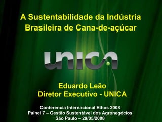 Eduardo Leão
Diretor Executivo - UNICA
Conferencia Internacional Ethos 2008
Painel 7 – Gestão Sustentável dos Agronegócios
São Paulo – 29/05/2008
A Sustentabilidade da Indústria
Brasileira de Cana-de-açúcar
 