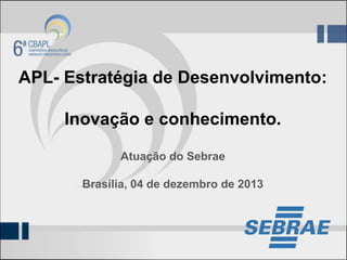 APL- Estratégia de Desenvolvimento:
Inovação e conhecimento.
Atuação do Sebrae
Brasília, 04 de dezembro de 2013

 