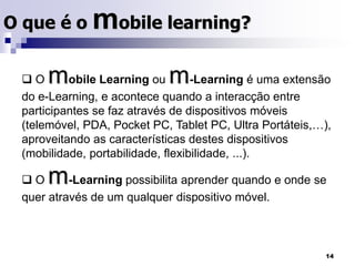 O que é o mobile learning? O mobile Learning ou m-Learning é uma extensão do e-Learning, e acontece quando a interacção entre participantes se faz através de dispositivos móveis (telemóvel, PDA, Pocket PC, Tablet PC, Ultra Portáteis,…), aproveitando as características destes dispositivos (mobilidade, portabilidade, flexibilidade, ...).
