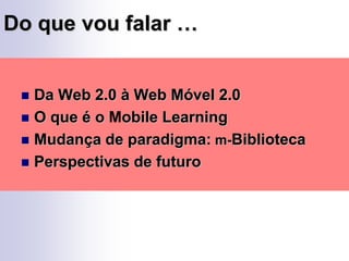 Do que vou falar …Da Web 2.0 à Web Móvel 2.0O que é o Mobile LearningMudança de paradigma: m-BibliotecaPerspectivas de futuro