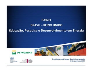 PAINEL 
             BRASIL – REINO UNIDO
Educação, Pesquisa e Desenvolvimento em Energia




                              Presidente José Sergio Gabrielli de Azevedo
                                                     22 de Junho de 2011
                                                                        1
 