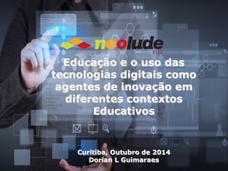 Educação e o uso das 
tecnologias digitais como 
agentes de inovação em 
diferentes contextos 
Educativos 
Curitiba, Outubro de 2014 
Dorian L Guimaraes 
 