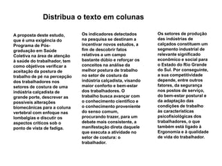 Distribua o texto em colunasOs setores de produção das indústrias de calçados constituem um segmento industrial de relevante significado econômico e social para o Estado do Rio Grande  do Sul. Por conseguinte, a sua competitividade depende, entre outros fatores, da segurança nos postos de serviço, do bem-estar postural e da adaptação das condições de trabalho às características psicofisiológicas dos trabalhadores, o que também está ligado à Ergonomia e à qualidade de vida do trabalhador.Os indicadores detectados na pesquisa se destinam a incentivar novos estudos, a fim de descobrir fatos relativos a um campo bastante dúbio e reforçar os conceitos na análise da melhor postura de trabalho no setor de costura da indústria calçadista, visando maior conforto e bem-estar dos trabalhadores. O trabalho busca avançar com o conhecimento científico e o conhecimento proveniente do senso comum, procurando trazer, para um debate mais consistente, a manifestação direta daquele que executa a atividade no setor de costura: o trabalhador. A proposta deste estudo, que é uma exigência do Programa de Pós-graduação em Saúde Coletiva na área de atenção à saúde do trabalhador, tem como objetivos verificar a aceitação da postura de trabalho de pé na percepção dos trabalhadores nos setores de costura de uma indústria calçadista de grande porte, descrever as possíveis alterações biomecânicas para a coluna vertebral com enfoque nas lombalgias e discutir os aspectos críticos sob o ponto de vista de fadiga. 