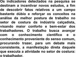 Os indicadores detectados na pesquisa se destinam a incentivar novos estudos, a fim de descobrir fatos relativos a um campo bastante dúbio e reforçar os conceitos na análise da melhor postura de trabalho no setor de costura da indústria calçadista, visando maior conforto e bem-estar dos trabalhadores. O trabalho busca avançar com o conhecimento científico e o conhecimento proveniente do senso comum, procurando trazer, para um debate mais consistente, a manifestação direta daquele que executa a atividade no setor de costura: o trabalhador. 