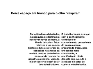 Deixe espaço em branco para o olho “respirar”Os indicadores detectados na pesquisa se destinam a incentivar novos estudos, a fim de descobrir fatos relativos a um campo bastante dúbio e reforçar os conceitos na análise da melhor postura de trabalho no setor de costura da indústria calçadista, visando maior conforto e bem-estar dos trabalhadores. O trabalho busca avançar com o conhecimento científico e o conhecimento proveniente do senso comum, procurando trazer, para um debate mais consistente, a manifestação direta daquele que executa a atividade no setor de costura: o trabalhador. 