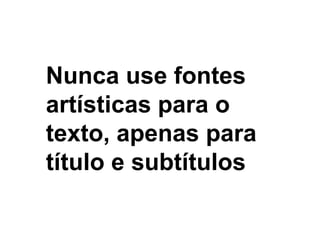 Nunca use fontes artísticas para o texto, apenas para título e subtítulos