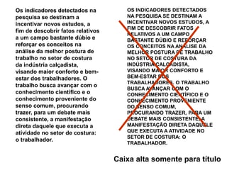 Os indicadores detectados na pesquisa se destinam a incentivar novos estudos, a fim de descobrir fatos relativos a um campo bastante dúbio e reforçar os conceitos na análise da melhor postura de trabalho no setor de costura da indústria calçadista, visando maior conforto e bem-estar dos trabalhadores. O trabalho busca avançar com o conhecimento científico e o conhecimento proveniente do senso comum, procurando trazer, para um debate mais consistente, a manifestação direta daquele que executa a atividade no setor de costura: o trabalhador. OS INDICADORES DETECTADOS NA PESQUISA SE DESTINAM A INCENTIVAR NOVOS ESTUDOS, A FIM DE DESCOBRIR FATOS RELATIVOS A UM CAMPO BASTANTE DÚBIO E REFORÇAR OS CONCEITOS NA ANÁLISE DA MELHOR POSTURA DE TRABALHO NO SETOR DE COSTURA DA INDÚSTRIA CALÇADISTA, VISANDO MAIOR CONFORTO E BEM-ESTAR DOS TRABALHADORES. O TRABALHO BUSCA AVANÇAR COM O CONHECIMENTO CIENTÍFICO E O CONHECIMENTO PROVENIENTE DO SENSO COMUM, PROCURANDO TRAZER, PARA UM DEBATE MAIS CONSISTENTE, A MANIFESTAÇÃO DIRETA DAQUELE QUE EXECUTA A ATIVIDADE NO SETOR DE COSTURA: O TRABALHADOR. Caixa alta somente para título