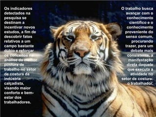 Os indicadores detectados na pesquisa se destinam a incentivar novos estudos, a fim de descobrir fatos relativos a um campo bastante dúbio e reforçar os conceitos na análise da melhor postura de trabalho no setor de costura da indústria calçadista, visando maior conforto e bem-estar dos trabalhadores. O trabalho busca avançar com o conhecimento científico e o conhecimento proveniente do senso comum, procurando trazer, para um debate mais consistente, a manifestação direta daquele que executa a atividade no setor de costura: o trabalhador. 