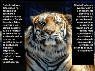 Os indicadores detectados na pesquisa se destinam a incentivar novos estudos, a fim de descobrir fatos relativos a um campo bastante dúbio e reforçar os conceitos na análise da melhor postura de trabalho no setor de costura da indústria calçadista, visando maior conforto e bem-estar dos trabalhadores. O trabalho busca avançar com o conhecimento científico e o conhecimento proveniente do senso comum, procurando trazer, para um debate mais consistente, a manifestação direta daquele que executa a atividade no setor de costura: o trabalhador.