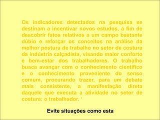 Os indicadores detectados na pesquisa se destinam a incentivar novos estudos, a fim de descobrir fatos relativos a um campo bastante dúbio e reforçar os conceitos na análise da melhor postura de trabalho no setor de costura da indústria calçadista, visando maior conforto e bem-estar dos trabalhadores. O trabalho busca avançar com o conhecimento científico e o conhecimento proveniente do senso comum, procurando trazer, para um debate mais consistente, a manifestação direta daquele que executa a atividade no setor de costura: o trabalhador. ‘Evite situações como esta