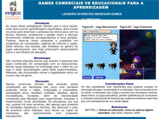 GAMES COMERCIAIS VS EDUCACIONAIS PARA A
APRENDIZAGEM
LEANDRO APARECIDO MENEGHIN GOMES
CLARETIANO
Introdução
As novas ideias pedagógicas clamam que a nova escola,
onde deve ocorrer aprendizagem significativa, deve conter
recursos para dinamizar o processo de ensino para com os
alunos. Destarte, professores e gestão visam a oferecer
ferramentas modernas correspondentes à nova geração.
Todavia, deve-se haver propostas e qualidade em
programas de computador, páginas de internet e jogos.
Estes últimos, nas escolas, são limitados ao gênero de
jogos educacionais, que hoje preocupam pesquisadores
sobre a sua eficácia de aplicação.
Metodologia
São reunidas algumas teorias que evocam o potencial dos
jogos comerciais em comparação com os educacionais,
teorias essas baseadas na motivação para ir além de um
jogo e obter aprendizagem pelos fatos experimentados.
Ademais, são comparados nomes e jogabilidade entre um
e outro tipo de game.
Discussão
Games comerciais primam pela diversão sendo
constituídos por elementos tais como uma narrativa
profunda, heróis e vilões, imaginação e criatividade,
participação ativa, feedback imediato, desafios, aberta
incompletude, novidade, além da interatividade
constituída pela liberdade para experimentar, fracassar e
experimentar novas identidades. Os educativos, por sua
vez, quando há uma narrativa, são apenas para pretexto
de atividades repetitivas e formais, não oferecem o grau
de aventura como implicam seus títulos ou capas de
marketing, são explicitamente com propostas
educacionais.
Considerações Finais
Um dos ingredientes mais importantes para preparar sucesso na
introdução de jogos na educação é a motivação. Para conquistá-la em
um aluno, é necessário que o jogo o envolva com emoções e carisma,
dessa forma, os jogos educativos perdem preferência por só focarem
o conteúdo educacional de maneira que acaba tornando-se nada mais
que uma atividade formal em versão digital.
Referências
MATTAR, J. Games em educação: como os nativos digitais
aprendem. São Paulo: Pearson, 2009.
Figura 01 – Jogo Educacional Figura 02 – Jogo Comercial
 