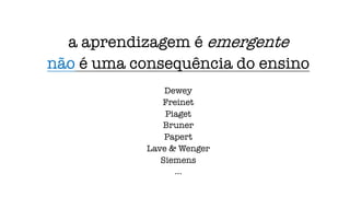 a aprendizagem é emergente
não é uma consequência do ensino
Dewey
Freinet
Piaget
Bruner
Papert
Lave & Wenger
Siemens
...
 