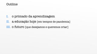 Outline
I. o primado da aprendizagem
II. a educação hoje [em tempos de pandemia]
III. o futuro [que desejamos e queremos criar]
 