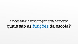 é necessário interrogar criticamente
quais são as funções da escola?
 