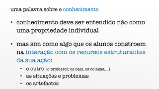 uma palavra sobre o conhecimento
• conhecimento deve ser entendido não como
uma propriedade individual
• mas sim como algo que os alunos constroem
na interação com os recursos estruturantes
da sua ação:
• o outro [o professor, os pais, os colegas,...]
• as situações e problemas
• os artefactos
 