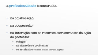 a profissionalidade é construída
• na colaboração
• na cooperação
• na interação com os recursos estruturantes da ação
do professor:
• colegas
• as situações e problemas
• os artefactos (onde se inclui a literacia digital)
 