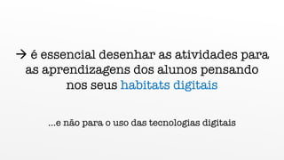 à é essencial desenhar as atividades para
as aprendizagens dos alunos pensando
nos seus habitats digitais
…e não para o uso das tecnologias digitais
 