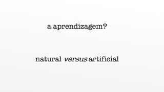 a aprendizagem?
natural versus artificial
 