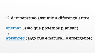 à é imperativo assumir a diferença entre
ensinar (algo que podemos planear)
e
aprender (algo que é natural, é emergente)
 
