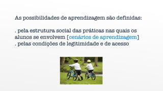 „As possibilidades de aprendizagem são definidas:
. pela estrutura social das práticas nas quais os
alunos se envolvem [cenários de aprendizagem]
. pelas condições de legitimidade e de acesso
 