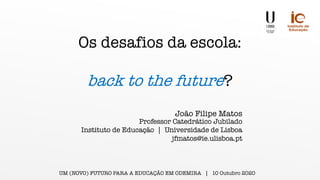 Os desafios da escola:
back to the future?
Professor Catedrático Jubilado
Instituto de Educação | Universidade de Lisboa
jfmatos@ie.ulisboa.pt
João Filipe Matos
UM (NOVO) FUTURO PARA A EDUCAÇÃO EM ODEMIRA | 10 Outubro 2020
 