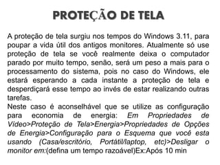 PROTEÇÃO DE TELA
A proteção de tela surgiu nos tempos do Windows 3.11, para
poupar a vida útil dos antigos monitores. Atualmente só use
proteção de tela se você realmente deixa o computador
parado por muito tempo, senão, será um peso a mais para o
processamento do sistema, pois no caso do Windows, ele
estará esperando a cada instante a proteção de tela e
desperdiçará esse tempo ao invés de estar realizando outras
tarefas.
Neste caso é aconselhável que se utilize as configuração
para economia de energia: Em Propriedades de
Vídeo>Proteção de Tela>Energia>Propriedades de Opções
de Energia>Configuração para o Esquema que você esta
usando (Casa/escritório, Portátil/laptop, etc)>Desligar o
monitor em:(defina um tempo razoável)Ex:Após 10 min
 
