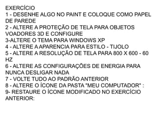 EXERCÍCIO
1 - DESENHE ALGO NO PAINT E COLOQUE COMO PAPEL
DE PAREDE
2 - ALTERE A PROTEÇÃO DE TELA PARA OBJETOS
VOADORES 3D E CONFIGURE
3-ALTERE O TEMA PARA WINDOWS XP
4 - ALTERE A APARENCIA PARA ESTILO - TIJOLO
5 - ALTERE A RESOLUÇÃO DE TELA PARA 800 X 600 - 60
HZ
6 - ALTERE AS CONFIGURAÇÕES DE ENERGIA PARA
NUNCA DESLIGAR NADA
7 - VOLTE TUDO AO PADRÃO ANTERIOR
8 - ALTERE O ÍCONE DA PASTA "MEU COMPUTADOR" :
9- RESTAURE O ÍCONE MODIFICADO NO EXERCÍCIO
ANTERIOR:
 
