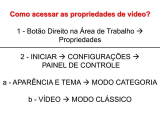 Como acessar as propriedades de vídeo?

   1 - Botão Direito na Área de Trabalho 
                 Propriedades

    2 - INICIAR  CONFIGURAÇÕES 
           PAINEL DE CONTROLE

a - APARÊNCIA E TEMA  MODO CATEGORIA

      b - VÍDEO  MODO CLÁSSICO
 