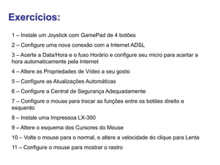Exercícios:
1 – Instale um Joystick com GamePad de 4 botões
2 – Configure uma nova conexão com a Internet ADSL
3 – Acerte a Data/Hora e o fuso Horário e configure seu micro para acertar a
hora automaticamente pela Internet
4 – Altere as Propriedades de Vídeo a seu gosto
5 – Configure as Atualizações Automáticas
6 – Configure a Central de Segurança Adequadamente
7 – Configure o mouse para trocar as funções entre os botões direito e
esquerdo
8 – Instale uma Impressoa LX-300
9 – Altere o esquema dos Cursores do Mouse
10 – Volte o mouse para o normal, e altere a velocidade do clique para Lenta
11 – Configure o mouse para mostrar o rastro
 