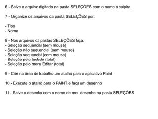 6 - Salve o arquivo digitado na pasta SELEÇÕES com o nome o caipira.

7 - Organize os arquivos da pasta SELEÇÕES por:

- Tipo
- Nome

8 - Nos arquivos da pastas SELEÇÕES faça:
- Seleção sequencial (sem mouse)
- Seleção não sequencial (sem mouse)
- Seleção sequencial (com mouse)
- Seleção pelo teclado (total)
- Seleção pelo menu Editar (total)

9 - Crie na área de trabalho um atalho para o aplicativo Paint

10 - Execute o atalho para o PAINT e faça um desenho

11 - Salve o desenho com o nome de meu desenho na pasta SELEÇÕES
 