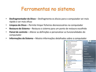 Ferramentas no sistema
•   Desfragmentador do Disco – Desfragmenta os discos para o computador ser mais
    rápido e ser mais eficaz
•   Limpeza do Disco – Permite limpar ficheiros desnecessários no computador
•   Restauro do Sistema – Restaura o sistema para um ponto de restauro escolhido
•   Painel de controlo – Alterar as definições e personalizar as funcionalidades do
    computador
•   Informações do Sistema – Mostra informações detalhadas sobre o computador
 