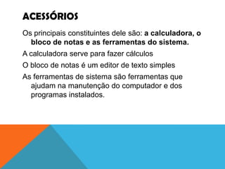 ACESSÓRIOS
Os principais constituintes dele são: a calculadora, o
  bloco de notas e as ferramentas do sistema.
A calculadora serve para fazer cálculos
O bloco de notas é um editor de texto simples
As ferramentas de sistema são ferramentas que
  ajudam na manutenção do computador e dos
  programas instalados.
 