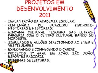 PROJETOS EM DESENVOLVIMENTO 2011 IMPLANTAÇÃO DA ACADEMIA ESCOLAR; CENTENÁRIO DE JUAZEIRO (1911-2011)- HISTÓRIAS E HISTÓRIAS; GINCANA CULTURAL TESOURO DAS LETRAS- PARCERIA COM O CENTRO CULTURAL BANCO DO NORDESTE; SIMULADOS E AULÕES DIRECIONADO AO ENEM E VESTIBULARES; EXPLORANDO E CONHECENDO O CARIRI; PROJETOS: 2º GRAU EM AÇÃO, SÃO JOÃO, ESPORTES RADICAIS; OFICINAS DE LEITURAS; 