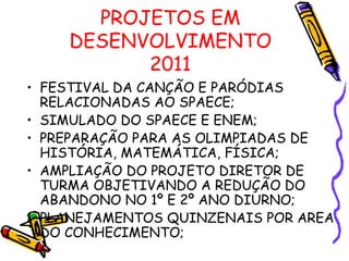 PROJETOS EM DESENVOLVIMENTO 2011 FESTIVAL DA CANÇÃO E PARÓDIAS RELACIONADAS AO SPAECE; SIMULADO DO SPAECE E ENEM; PREPARAÇÃO PARA AS OLIMPIADAS DE HISTÓRIA, MATEMÁTICA, FÍSICA; AMPLIAÇÃO DO PROJETO DIRETOR DE TURMA OBJETIVANDO A REDUÇÃO DO ABANDONO NO 1º E 2º ANO DIURNO; PLANEJAMENTOS QUINZENAIS POR AREA DO CONHECIMENTO; 