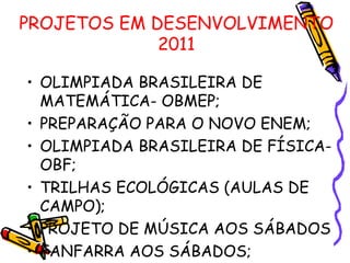 PROJETOS EM DESENVOLVIMENTO 2011 OLIMPIADA BRASILEIRA DE MATEMÁTICA- OBMEP; PREPARAÇÃO PARA O NOVO ENEM; OLIMPIADA BRASILEIRA DE FÍSICA- OBF; TRILHAS ECOLÓGICAS (AULAS DE CAMPO); PROJETO DE MÚSICA AOS SÁBADOS FANFARRA AOS SÁBADOS; 