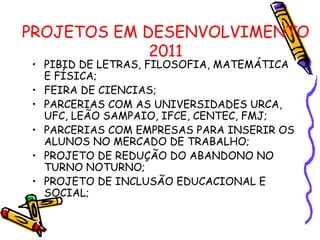 PROJETOS EM DESENVOLVIMENTO 2011 PIBID DE LETRAS, FILOSOFIA, MATEMÁTICA E FÍSICA; FEIRA DE CIENCIAS; PARCERIAS COM AS UNIVERSIDADES URCA, UFC, LEÃO SAMPAIO, IFCE, CENTEC, FMJ; PARCERIAS COM EMPRESAS PARA INSERIR OS ALUNOS NO MERCADO DE TRABALHO; PROJETO DE REDUÇÃO DO ABANDONO NO TURNO NOTURNO; PROJETO DE INCLUSÃO EDUCACIONAL E SOCIAL; 