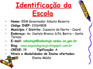 Identificação da Escola   Nome:  EEM Governador Adauto Bezerra Código INEP:  23164808 Município / Distrito:  Juazeiro do Norte – Ceará Endereço:  Av. Castelo Branco S/N, Bairro – Santa Tereza E-mail:  [email_address]   Blog :  www.segundograujn.blogspot.com.br CREDE:  19  Tipificação:  A Níveis e Modalidades de Ensino ofertados:   Ensino Médio 