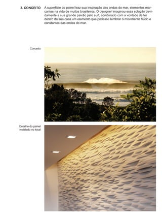 3. CONCEITO          A superfície do painel traz sua inspiração das ondas do mar, elementos mar-
                     cantes na vida de muitos brasileiros. O designer imaginou essa solução devi-
                     damente a sua grande paixão pelo surf, combinado com a vontade de ter
                     dentro da sua casa um elemento que podesse lembrar o movimento fluido e
                     constantes das ondas do mar.




        Conceito




Detalhe do painel
instalado no local
 