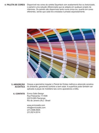 4. PALETA DE CORES   Disponível nas cores da cartela Sayerlack com acabamento liso ou texturizado,
                     o painel é uma solução diferenciada que se adapta em qualquer projeto de
                     interiores. Os painéis são disponíveis tanto numa única cor, quanto em cores
                     diferentes, sendo que cada tira ondulada é pintada separadamente.




      5. ABSORÇÃO    Graças a geometria irregular o Painel de Ondas melhora a absorção acústica
          ACÚSTICA   do ambiente, garantindo conforto e bem estar. A superfície pode também ser
                     aplicada à peças de mobiliário tais como aparadores e bifés.

       6. CONTATO    Enrico Salis Design
                     Rua Paissandu 111/508
                     22210-085 Flamengo
                     Rio de Janeiro (RJ) - Brasil

                     www.enricosalis.com
                     info@enricosalis.com
                     (21) 3486.8505
                     (21) 8214.8314
 