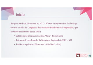 Início
Surgiu a partir de discussões no WIT – Women in Information Technology
(evento satélite do Congresso da Sociedade Brasileira de Computação, que
acontece anualmente desde 2007)
• detectou que era preciso agir na “base” do problema
• Iniciou sob coordenação da Secretaria Regional da SBC – MT
• Realizou o primeiro Fórum em 2011 (Natal – RN)
 