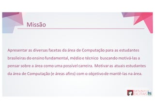 Missão
Apresentar as&diversas facetas da&área de&Computação para&as&estudantes
brasileiras do&ensinofundamental,&médioe&técnico buscando motiváPlas&a&
pensar sobre a&área como uma possívelcarreira.&Motivaras&atuais estudantes
da&área de&Computação (e&áreas afins)&com&o&objetivode&mantêPlas&na área.
 